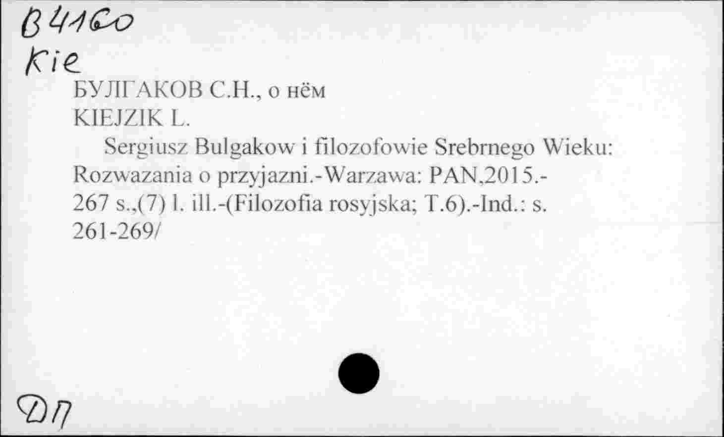 ﻿/О‘е
БУЛГАКОВ C.H., о нём
KIEJZIK L.
Sergiusz Bulgakow i filozofowie Srebrnego Wieku: Rozwazania о przyjazni.-Warzawa: PAN.2015.-267 s.,(7) I. ill.-(Filozofia rosyjska; T.6).-lnd.: s. 261-269/